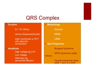 QRS Complex
 Duration
N = 70-100ms
narrow (Supraventricular)
wide (ventricular or SVT
with aberrant
conduction)
 Amplitude
High voltage eg LVH
Low voltage
Alternans eg
pericardial effusion
 Morphology
Notched
RBBB
LBBB
 Spot Diagnoses
Brugada Syndrome
WPW Syndrome (delta
waves)
Tricyclic poisoning (wide
QRS + dom R in aVR
 