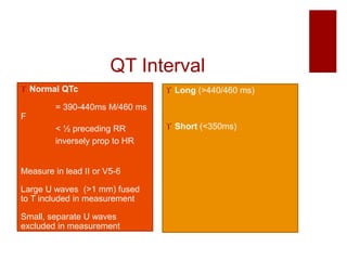 QT Interval
 Normal QTc
= 390-440ms M/460 ms
F
< ½ preceding RR
inversely prop to HR
Measure in lead II or V5-6
Large U waves (>1 mm) fused
to T included in measurement
Small, separate U waves
excluded in measurement
 Long (>440/460 ms)
 Short (<350ms)
 