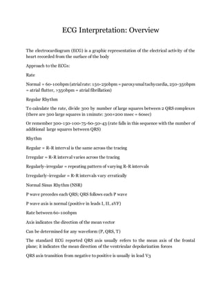 ECG Interpretation: Overview
The electrocardiogram (ECG) is a graphic representation of the electrical activity of the
heart recorded from the surface of the body
Approach to the ECGs:
Rate
Normal = 60-100bpm (atrial rate: 150-250bpm = paroxysmal tachycardia, 250-350bpm
= atrial flutter, >350bpm = atrial fibrillation)
Regular Rhythm
To calculate the rate, divide 300 by number of large squares between 2 QRS complexes
(there are 300 large squares in 1minute: 300×200 msec = 60sec)
Or remember 300-150-100-75-60-50-43 (rate falls in this sequence with the number of
additional large squares between QRS)
Rhythm
Regular = R-R interval is the same across the tracing
Irregular = R-R interval varies across the tracing
Regularly-irregular = repeating pattern of varying R-R intervals
Irregularly-irregular = R-R intervals vary erratically
Normal Sinus Rhythm (NSR)
P wave precedes each QRS; QRS follows each P wave
P wave axis is normal (positive in leads I, II, aVF)
Rate between 60-100bpm
Axis indicates the direction of the mean vector
Can be determined for any waveform (P, QRS, T)
The standard ECG reported QRS axis usually refers to the mean axis of the frontal
plane; it indicates the mean direction of the ventricular depolarization forces
QRS axis transition from negative to positive is usually in lead V3
 