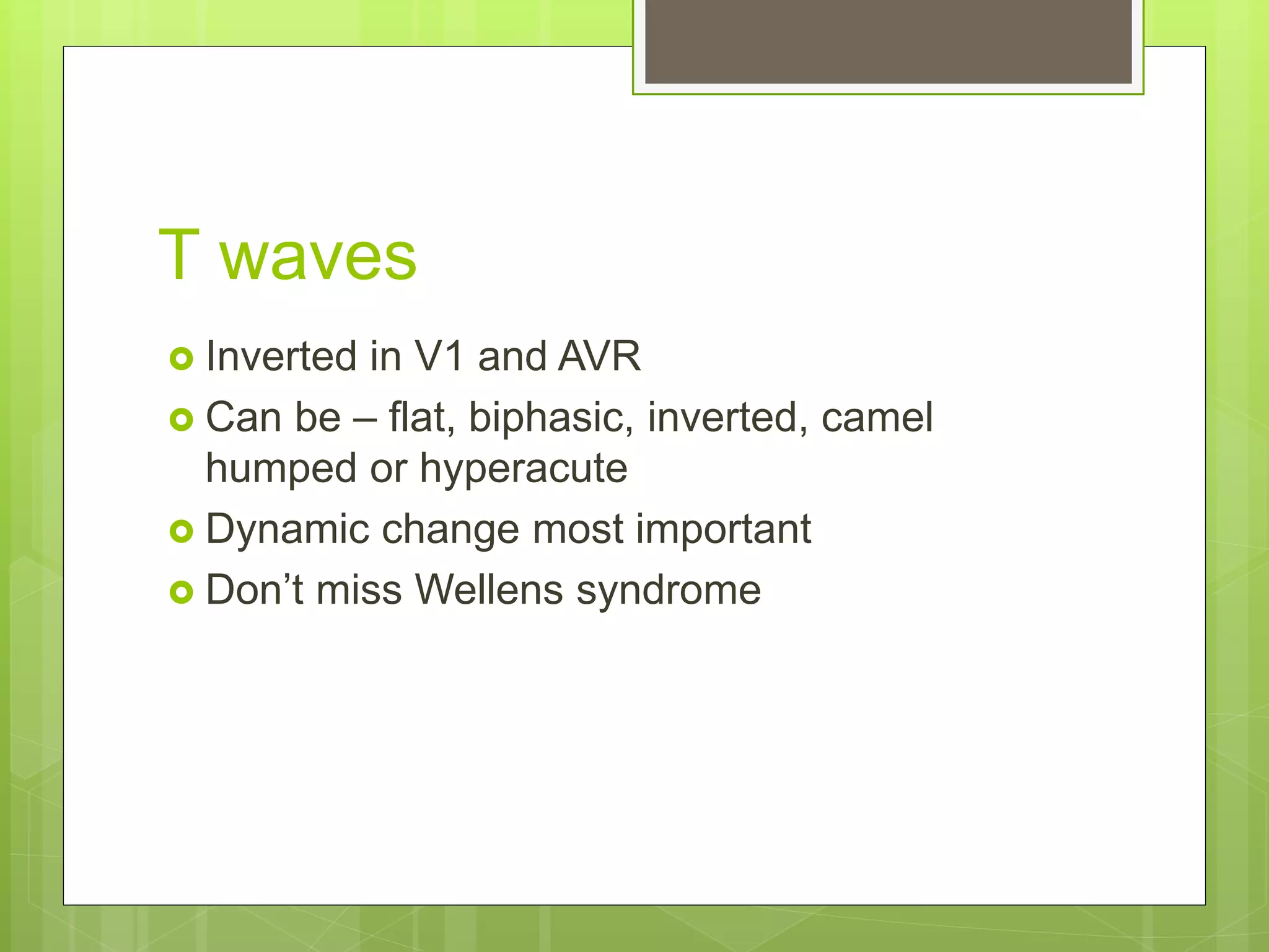 T waves
 Inverted in V1 and AVR
 Can be – flat, biphasic, inverted, camel
humped or hyperacute
 Dynamic change most important
 Don’t miss Wellens syndrome
 