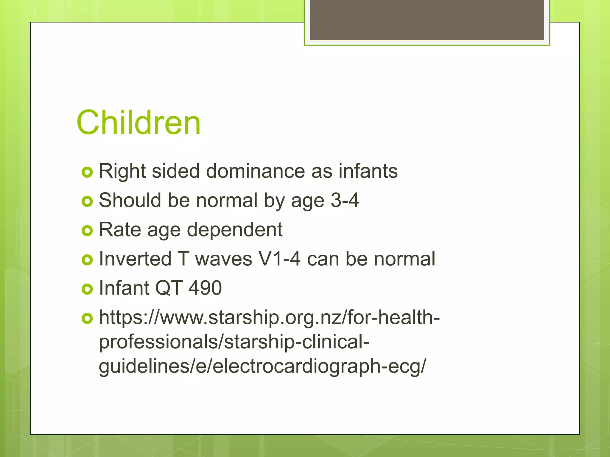 Children
 Right sided dominance as infants
 Should be normal by age 3-4
 Rate age dependent
 Inverted T waves V1-4 can be normal
 Infant QT 490
 https://www.starship.org.nz/for-health-
professionals/starship-clinical-
guidelines/e/electrocardiograph-ecg/
 