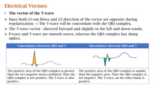 Electrical Vectors
• The vector of the T-wave
 Since both (1) ion flows and (2) direction of the vector are opposite during
repolarization → The T-wave will be concordant with the QRS complex.
 The T-wave vector - directed forward and slightly to the left and down wards.
 P-wave and T-wave are smooth waves, whereas the QRS complex has sharp
spikes.
Concordance between QRS and T Discordance between QRS and T
The positive area of the QRS complex is greater
than the two negative areas combined. Thus the
QRS complex is net positive. The T-wave is also
positive.
The positive area of the QRS complex is smaller
than the negative area. Thus the QRS complex is
net negative. The T-wave, on the other hand, is
positive.
 