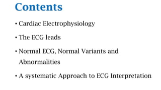 Contents
• Cardiac Electrophysiology
• The ECG leads
• Normal ECG, Normal Variants and
Abnormalities
• A systematic Approach to ECG Interpretation
 