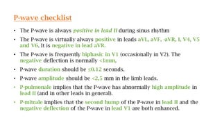 P-wave checklist
• The P-wave is always positive in lead II during sinus rhythm
• The P-wave is virtually always positive in leads aVL, aVF, -aVR, I, V4, V5
and V6. It is negative in lead aVR.
• The P-wave is frequently biphasic in V1 (occasionally in V2). The
negative deflection is normally <1mm.
• P-wave duration should be ≤0.12 seconds.
• P-wave amplitude should be <2,5 mm in the limb leads.
• P-pulmonale implies that the P-wave has abnormally high amplitude in
lead II (and in other leads in general).
• P-mitrale implies that the second hump of the P-wave in lead II and the
negative deflection of the P-wave in lead V1 are both enhanced.
 