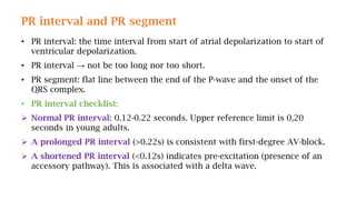 PR interval and PR segment
• PR interval: the time interval from start of atrial depolarization to start of
ventricular depolarization.
• PR interval → not be too long nor too short.
• PR segment: flat line between the end of the P-wave and the onset of the
QRS complex.
• PR interval checklist:
 Normal PR interval: 0.12-0.22 seconds. Upper reference limit is 0,20
seconds in young adults.
 A prolonged PR interval (>0.22s) is consistent with first-degree AV-block.
 A shortened PR interval (<0.12s) indicates pre-excitation (presence of an
accessory pathway). This is associated with a delta wave.
 