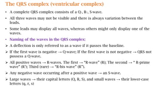 The QRS complex (ventricular complex)
• A complete QRS complex consists of a Q-, R-, S-wave.
• All three waves may not be visible and there is always variation between the
leads.
• Some leads may display all waves, whereas others might only display one of the
waves.
• Naming of the waves in the QRS complex:
 A deflection is only referred to as a wave if it passes the baseline.
 If the first wave is negative → Q-wave; If the first wave is not negative → QRS not
possess a Q-wave.
 All positive waves → R-waves. The first → “R-wave” (R); The second → “ R-prime
wave” (R’); Third (rare) → “R-bis wave” (R”).
 Any negative wave occurring after a positive wave → an S-wave.
 Large waves → their capital letters (Q, R, S), and small waves → their lower-case
letters (q, r, s)
 