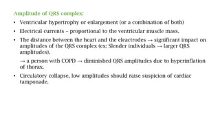 Amplitude of QRS complex:
• Ventricular hypertrophy or enlargement (or a combination of both)
• Electrical currents – proportional to the ventricular muscle mass.
• The distance between the heart and the eleactrodes → significant impact on
amplitudes of the QRS complex (ex: Slender individuals → larger QRS
amplitudes).
→ a person with COPD → diminished QRS amplitudes due to hyperinflation
of thorax.
• Circulatory collapse, low amplitudes should raise suspicion of cardiac
tamponade.
 