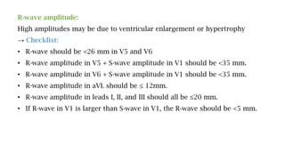 R-wave amplitude:
High amplitudes may be due to ventricular enlargement or hypertrophy
→ Checklist:
• R-wave should be <26 mm in V5 and V6
• R-wave amplitude in V5 + S-wave amplitude in V1 should be <35 mm.
• R-wave amplitude in V6 + S-wave amplitude in V1 should be <35 mm.
• R-wave amplitude in aVL should be ≤ 12mm.
• R-wave amplitude in leads I, II, and III should all be ≤20 mm.
• If R-wave in V1 is larger than S-wave in V1, the R-wave should be <5 mm.
 