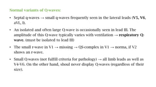 Normal variants of Q-waves:
• Septal q-waves → small q-waves frequently seen in the lateral leads (V5, V6,
aVL, I).
• An isolated and often large Q-wave is occasionally seen in lead III. The
amplitude of this Q-wave typically varies with ventilation → respiratory Q-
wave. (must be isolated to lead III)
• The small r-wave in V1 → missing → QS-complex in V1 → norma, if V2
shows an r-wave.
• Small Q-waves (not fulfill criteria for pathology) → all limb leads as well as
V4-V6. On the other hand, shoul never display Q-waves (regardless of their
size).
 