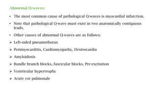 Abnormal Q-waves:
• The most common cause of pathological Q-waves is myocardial infarction.
• Note that pathological Q-wave must exist in two anatomically contiguous
leads.
• Other causes of abnormal Q-waves are as follows:
 Left-sided pneumothorax
 Perimyocarditis, Cardiomyopathy, Dextrocardia
 Amyloidosis
 Bundle branch blocks, fascicular blocks, Pre-excitation
 Ventricular hypertrophy
 Acute cor pulmonale
 
