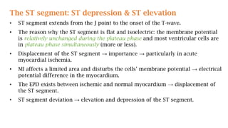 The ST segment: ST depression & ST elevation
• ST segment extends from the J point to the onset of the T-wave.
• The reason why the ST segment is flat and isoelectric: the membrane potential
is relatively unchanged during the plateau phase and most ventricular cells are
in plateau phase simultaneously (more or less).
• Displacement of the ST segment → importance → particularly in acute
myocardial ischemia.
• MI affects a limited area and disturbs the cells’ membrane potential → electrical
potential difference in the myocardium.
• The EPD exists between ischemic and normal myocardium → displacement of
the ST segment.
• ST segment deviation → elevation and depression of the ST segment.
 