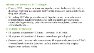 Primary and Secondary ST-T changes:
• Primary ST-T changes → abnormal repolarization: Ischemia, electrolyte
disorders (calcium, potassium), tachycardia, increased sympathetic tone,
drug side effects,…
• Secondary ST-T changes → abnormal depolarization causes abnormal
repolarization: Bundle branch blocks (left and right), pre-excitation,
ventricular hypertrophy, premature ventricular complexes, pacemaker
stimulated beats,…
ST segment depression:
• ST segment depression <0.5 mm → accepted in all leads.
• ST segment depression ≥0.5 mm → considered pathological.
• (Some expert consensus documents) any ST segment depression in V2-V3
→ considered abnormal (because healthy individuals rarely display
depressions in those leads).
 