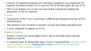• Concave ST segment elevations are extremely common in any population: ST
segment elevation in leads V2-V3 occur in 70% of all men under the age of 70.
• There is no definite way to rule out myocardial ischemia by judging the
appearance of the ST segment.
T wave:
• Assessment of the T-wave represents a difficult but fundamental part of ECG
interpretation.
• The normal T-wave in adults is positive in most precordial and limb leads.
• T-wave amplitude is highest in V2-V3.
Positive T-waves:
• Positive T-waves are rarely higher than 6 mm in the limb leads (typically
highest in lead II).
• A common cause of abnormally large T-wave is hyperkalemia → high, pointed
and asymmetric T-wave. Hyperacute T-wave → broad based, high and
symmetric, their duration is short.
 