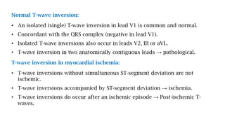 Normal T-wave inversion:
• An isolated (single) T-wave inversion in lead V1 is common and normal.
• Concordant with the QRS complex (negative in lead V1).
• Isolated T-wave inversions also occur in leads V2, III or aVL.
• T-wave inversion in two anatomically contiguous leads → pathological.
T-wave inversion in myocardial ischemia:
• T-wave inversions without simultaneous ST-segment deviation are not
ischemic.
• T-wave inversions accompanied by ST-segment deviation → ischemia.
• T-wave inversions do occur after an ischemic episode → Post-ischemic T-
waves.
 