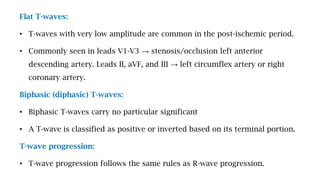Flat T-waves:
• T-waves with very low amplitude are common in the post-ischemic period.
• Commonly seen in leads V1-V3 → stenosis/occlusion left anterior
descending artery. Leads II, aVF, and III → left circumflex artery or right
coronary artery.
Biphasic (diphasic) T-waves:
• Biphasic T-waves carry no particular significant
• A T-wave is classified as positive or inverted based on its terminal portion.
T-wave progression:
• T-wave progression follows the same rules as R-wave progression.
 