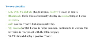 T-wave checklist:
• I, II, -aVR, V5 and V6: should display positive T-waves in adults.
• III and aVL: These leads occasionally display an isolated (single) T-wave
inversion.
• aVF: positive T-wave, but occasionally flat.
• V1: inverted or flat T-wave is rather common, particularly in women. The
inversion is concordant with the QRS complex.
• V7-V9: should display a positive T-wave.
 