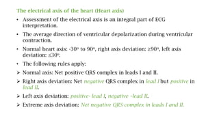 The electrical axis of the heart (Heart axis)
• Assessment of the electrical axis is an integral part of ECG
interpretation.
• The average direction of ventricular depolarization during ventricular
contraction.
• Normal heart axis: -30o to 90o, right axis deviation: ≥90o, left axis
deviation: ≤30o.
• The following rules apply:
 Normal axis: Net positive QRS complex in leads I and II.
 Right axis deviation: Net negative QRS complex in lead I but positive in
lead II.
 Left axis deviation: positive- lead I, negative –lead II.
 Extreme axis deviation: Net negative QRS complex in leads I and II.
 