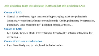 Axis deviation: Right axis deviaton (RAD) and left axis deviation (LAD)
Causes of RAD:
• Normal in newborns; right ventricular hypertrophy; acute cor pulmonale
(pulmonary embolism); chronic cor pulmonale (COPD, pulmonary hypertension,
pulmonary valve stenosis); Left posterior fascicular block,…
Causes of LAD:
• Left bundle branch block; left ventricular hypertrophy; inferior infarction; Pre-
excitation,…
Causes of extreme axis deviation:
• Rare. Most likely due to misplaced limb electrodes.
 