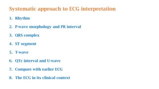 Systematic approach to ECG interpretation
1. Rhythm
2. P-wave morphology and PR interval
3. QRS complex
4. ST segment
5. T-wave
6. QTc interval and U-wave
7. Compare with earlier ECG
8. The ECG in its clinical context
 
