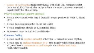 • Causes of tachycardia (tachyarrhythmia) with wide QRS complexes (QRS
duration ≥0.12s): Ventricular tachycardia is the most common cause and it
is potentially life-threatening.
P-wave morphology and PR interval:
• P-wave always positive in lead II (actually always positive in leads II, III and
aVF)
• P-wave duration should be <0.12s (all leads)
• P-wave amplitude should be ≤2.5mm (all leads)
• PR interval must be 0.12-0.22s (all leads)
Common finding:
• P-wave must be positive in lead II, otherwise → cannot be sinus rhythm.
• P-wave may be biphasic (diphasic) in V1 (the negative deflection should be
<1), may have a prominent second hump in the inferior limb leads
(particularly lead II).
 
