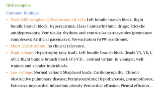 QRS complex
Common findings:
• Wide QRS complex (QRS duration ≥0.12s): Left bundle branch block. Right
bundle branch block; Hyperkalemia; Class I antiarrhythmic drugs; Tricyclic
antidepressants; Ventricular rhythms and ventricular extrasystoles (premature
complexes); Artificial pacemaker; Pre-excitation (WPW syndrome).
• Short QRS duration: no clinical relevance.
• High voltage: Hypertrophy (any lead). Left bundle branch block (leads V5, V6, I,
aVL); Right bundle branch block (V1-V3)… normal variant in younger, well-
trained and slender individuals.
• Low voltage: Normal variant; Misplaced leads. Cardiomyopathy. Chronic
obstructive pulmonary disease; Perimyocarditis; Hypothyreosis, pneumothorax,
Extensive myocardial infarction; obesity Pericardial effusion; Pleural effusion…
 
