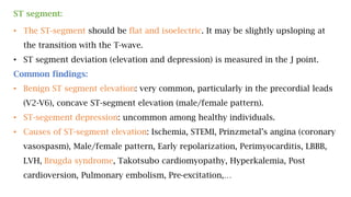 ST segment:
• The ST-segment should be flat and isoelectric. It may be slightly upsloping at
the transition with the T-wave.
• ST segment deviation (elevation and depression) is measured in the J point.
Common findings:
• Benign ST segment elevation: very common, particularly in the precordial leads
(V2-V6), concave ST-segment elevation (male/female pattern).
• ST-segement depression: uncommon among healthy individuals.
• Causes of ST-segment elevation: Ischemia, STEMI, Prinzmetal’s angina (coronary
vasospasm), Male/female pattern, Early repolarization, Perimyocarditis, LBBB,
LVH, Brugda syndrome, Takotsubo cardiomyopathy, Hyperkalemia, Post
cardioversion, Pulmonary embolism, Pre-excitation,…
 