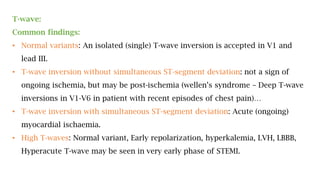 T-wave:
Common findings:
• Normal variants: An isolated (single) T-wave inversion is accepted in V1 and
lead III.
• T-wave inversion without simultaneous ST-segment deviation: not a sign of
ongoing ischemia, but may be post-ischemia (wellen’s syndrome – Deep T-wave
inversions in V1-V6 in patient with recent episodes of chest pain)…
• T-wave inversion with simultaneous ST-segment deviation: Acute (ongoing)
myocardial ischaemia.
• High T-waves: Normal variant, Early repolarization, hyperkalemia, LVH, LBBB,
Hyperacute T-wave may be seen in very early phase of STEMI.
 