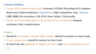 Common findings:
• Causes of ST-segment depression: Ischemia, NSTEMI, Physiological ST-segment
depression, Hyperventilation, Hypokalemia, High sympathetic tone, Digoxin,
LBBB, RBBB, Pre-excitation, LVH, RVH, Heart failure, Tachycardia.
• Causes of waves/deflections in the J point (J wave syndrome): Brugada
syndrome, Early repolarization.
T-wave:
• Should be concordant with the QRS complex. Should be positive in most leads.
• T-wave progression should be normal in chest leads.
• In limb leads the amplitude is highest in lead II, and chest leads-highest in V2-
V3.
 