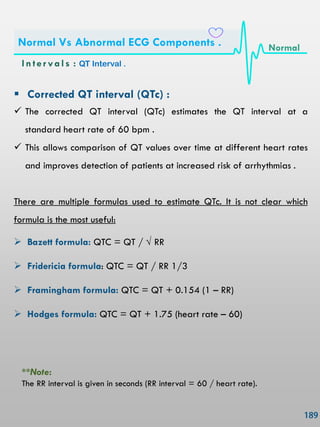  Corrected QT interval (QTc) :
 The corrected QT interval (QTc) estimates the QT interval at a
standard heart rate of 60 bpm .
 This allows comparison of QT values over time at different heart rates
and improves detection of patients at increased risk of arrhythmias .
There are multiple formulas used to estimate QTc. It is not clear which
formula is the most useful:
 Bazett formula: QTC = QT / √ RR
 Fridericia formula: QTC = QT / RR 1/3
 Framingham formula: QTC = QT + 0.154 (1 – RR)
 Hodges formula: QTC = QT + 1.75 (heart rate – 60)
**Note:
The RR interval is given in seconds (RR interval = 60 / heart rate).
In ter vals : QT Interval .
Normal Vs Abnormal ECG Components . Normal
 