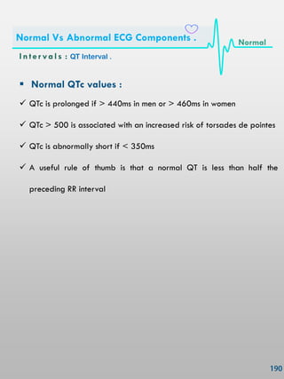  Normal QTc values :
 QTc is prolonged if > 440ms in men or > 460ms in women
 QTc > 500 is associated with an increased risk of torsades de pointes
 QTc is abnormally short if < 350ms
 A useful rule of thumb is that a normal QT is less than half the
preceding RR interval
In ter vals : QT Interval .
Normal Vs Abnormal ECG Components . Normal
 