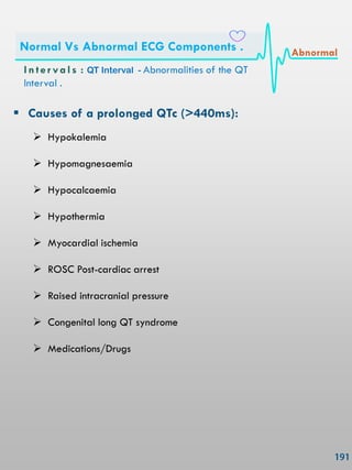  Causes of a prolonged QTc (>440ms):
 Hypokalemia
 Hypomagnesaemia
 Hypocalcaemia
 Hypothermia
 Myocardial ischemia
 ROSC Post-cardiac arrest
 Raised intracranial pressure
 Congenital long QT syndrome
 Medications/Drugs
In ter vals : QT Interval - Abnormalities of the QT
Interval .
Normal Vs Abnormal ECG Components . Abnormal
 