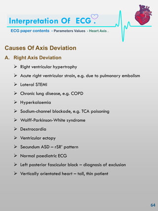 Causes Of Axis Deviation
A. Right Axis Deviation
 Right ventricular hypertrophy
 Acute right ventricular strain, e.g. due to pulmonary embolism
 Lateral STEMI
 Chronic lung disease, e.g. COPD
 Hyperkalaemia
 Sodium-channel blockade, e.g. TCA poisoning
 Wolff-Parkinson-White syndrome
 Dextrocardia
 Ventricular ectopy
 Secundum ASD – rSR‘ pattern
 Normal paediatric ECG
 Left posterior fascicular block – diagnosis of exclusion
 Vertically orientated heart – tall, thin patient
ECG paper contents - Parameters Values - Heart Axis .
Interpretation Of ECG .
 