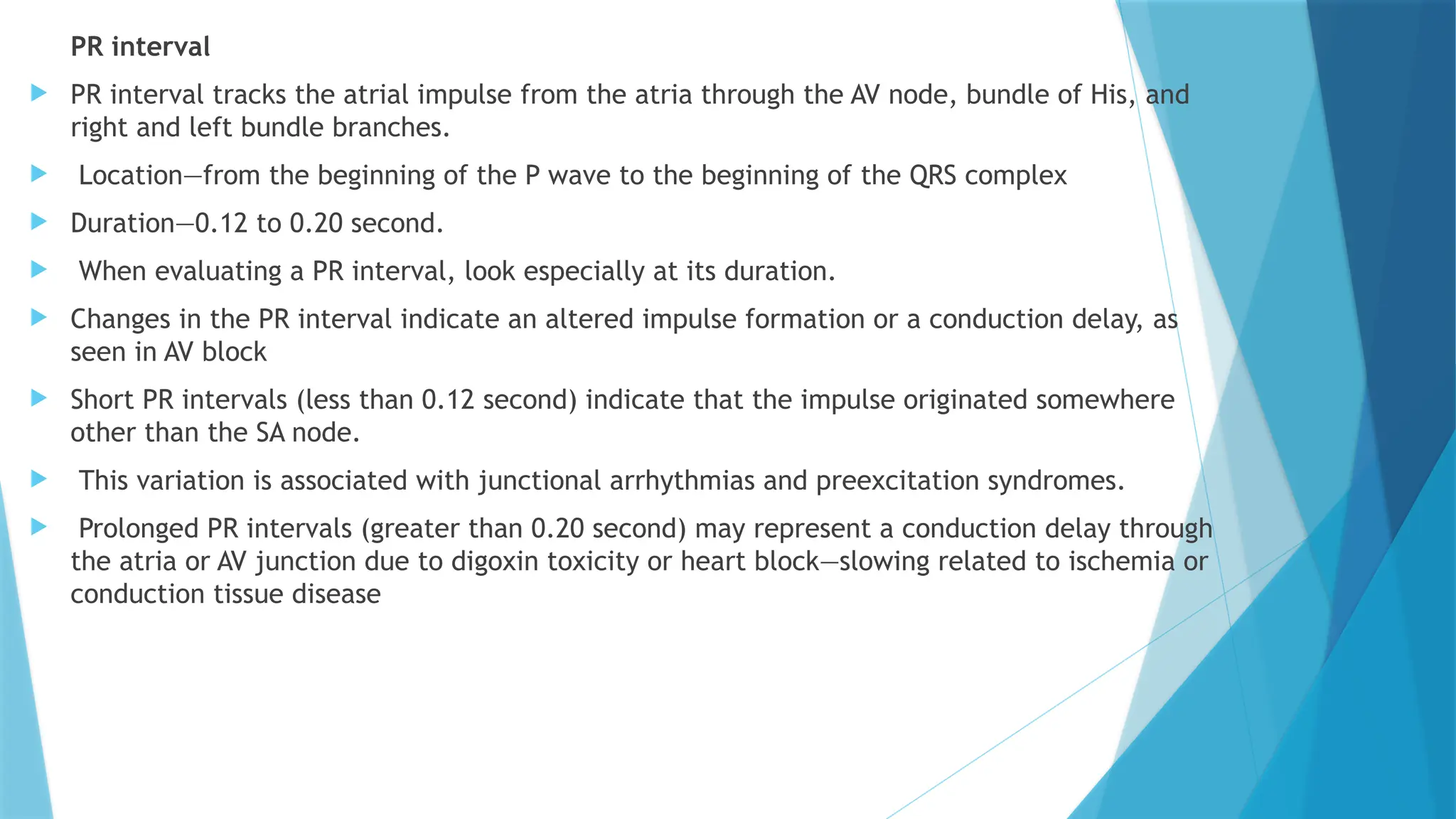 PR interval
 PR interval tracks the atrial impulse from the atria through the AV node, bundle of His, and
right and left bundle branches.
 Location—from the beginning of the P wave to the beginning of the QRS complex
 Duration—0.12 to 0.20 second.
 When evaluating a PR interval, look especially at its duration.
 Changes in the PR interval indicate an altered impulse formation or a conduction delay, as
seen in AV block
 Short PR intervals (less than 0.12 second) indicate that the impulse originated somewhere
other than the SA node.
 This variation is associated with junctional arrhythmias and preexcitation syndromes.
 Prolonged PR intervals (greater than 0.20 second) may represent a conduction delay through
the atria or AV junction due to digoxin toxicity or heart block—slowing related to ischemia or
conduction tissue disease
 