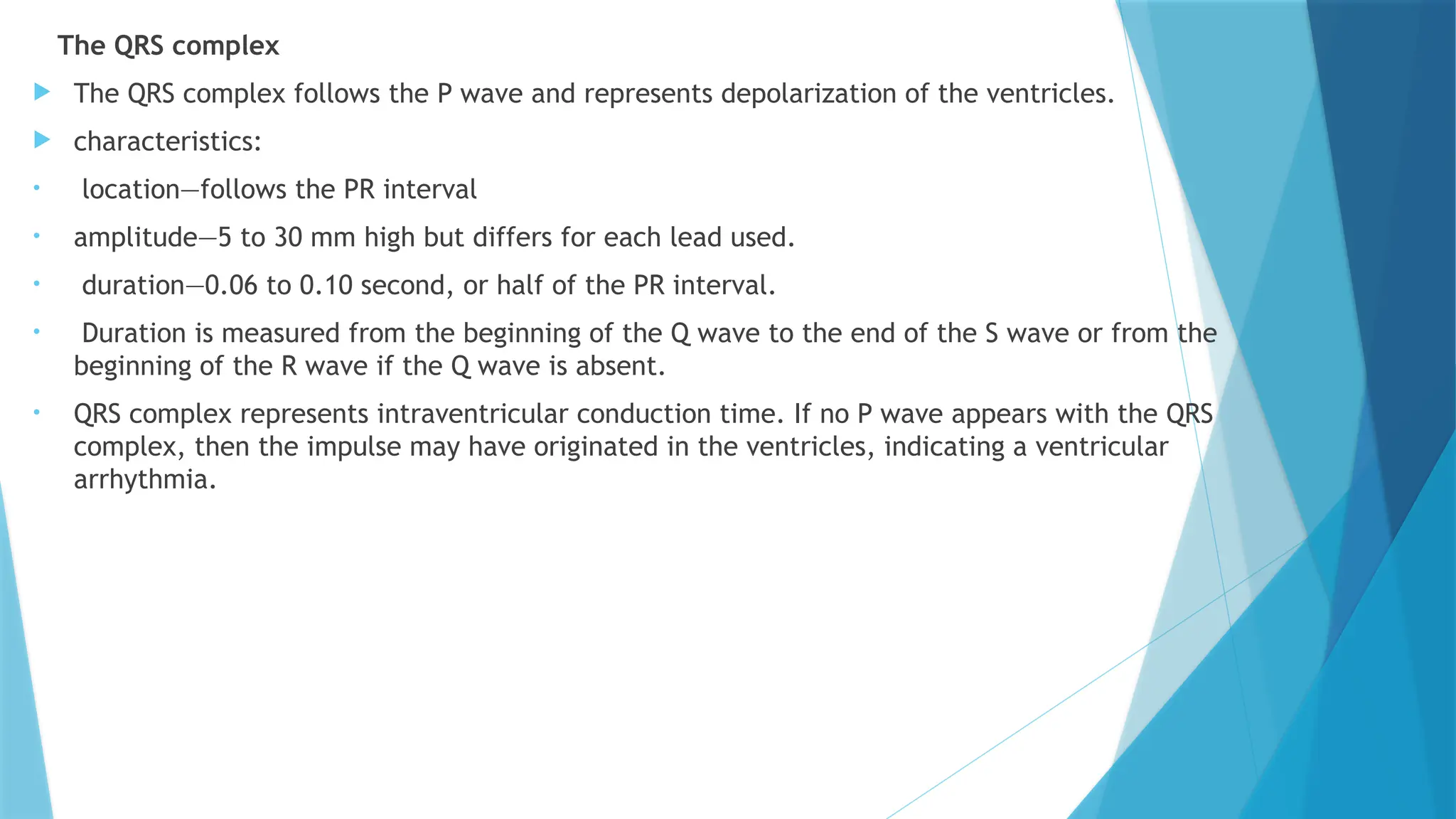 The QRS complex
 The QRS complex follows the P wave and represents depolarization of the ventricles.
 characteristics:
• location—follows the PR interval
• amplitude—5 to 30 mm high but differs for each lead used.
• duration—0.06 to 0.10 second, or half of the PR interval.
• Duration is measured from the beginning of the Q wave to the end of the S wave or from the
beginning of the R wave if the Q wave is absent.
• QRS complex represents intraventricular conduction time. If no P wave appears with the QRS
complex, then the impulse may have originated in the ventricles, indicating a ventricular
arrhythmia.
 