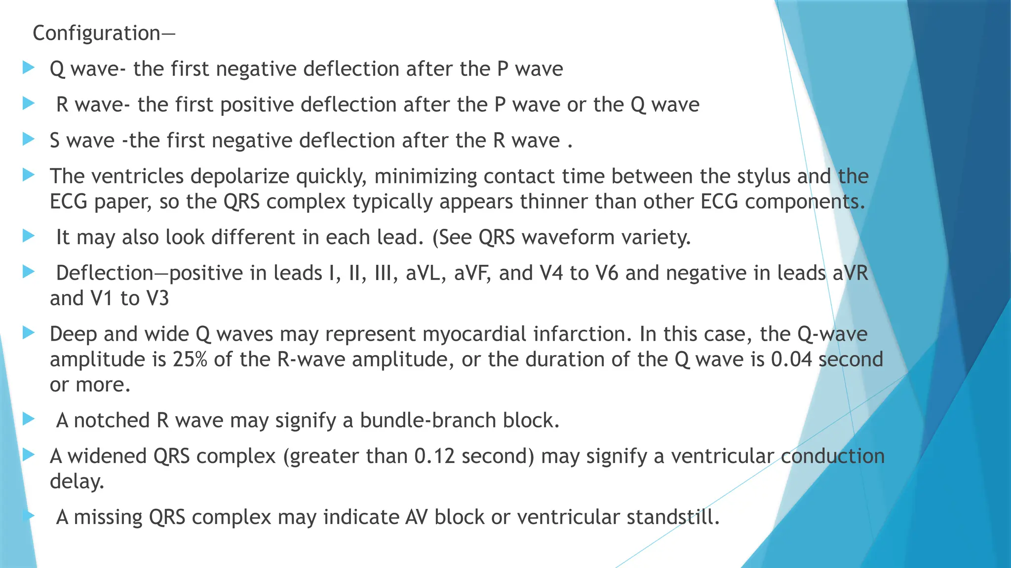 Configuration—
 Q wave- the first negative deflection after the P wave
 R wave- the first positive deflection after the P wave or the Q wave
 S wave -the first negative deflection after the R wave .
 The ventricles depolarize quickly, minimizing contact time between the stylus and the
ECG paper, so the QRS complex typically appears thinner than other ECG components.
 It may also look different in each lead. (See QRS waveform variety.
 Deflection—positive in leads I, II, III, aVL, aVF, and V4 to V6 and negative in leads aVR
and V1 to V3
 Deep and wide Q waves may represent myocardial infarction. In this case, the Q-wave
amplitude is 25% of the R-wave amplitude, or the duration of the Q wave is 0.04 second
or more.
 A notched R wave may signify a bundle-branch block.
 A widened QRS complex (greater than 0.12 second) may signify a ventricular conduction
delay.
 A missing QRS complex may indicate AV block or ventricular standstill.
 