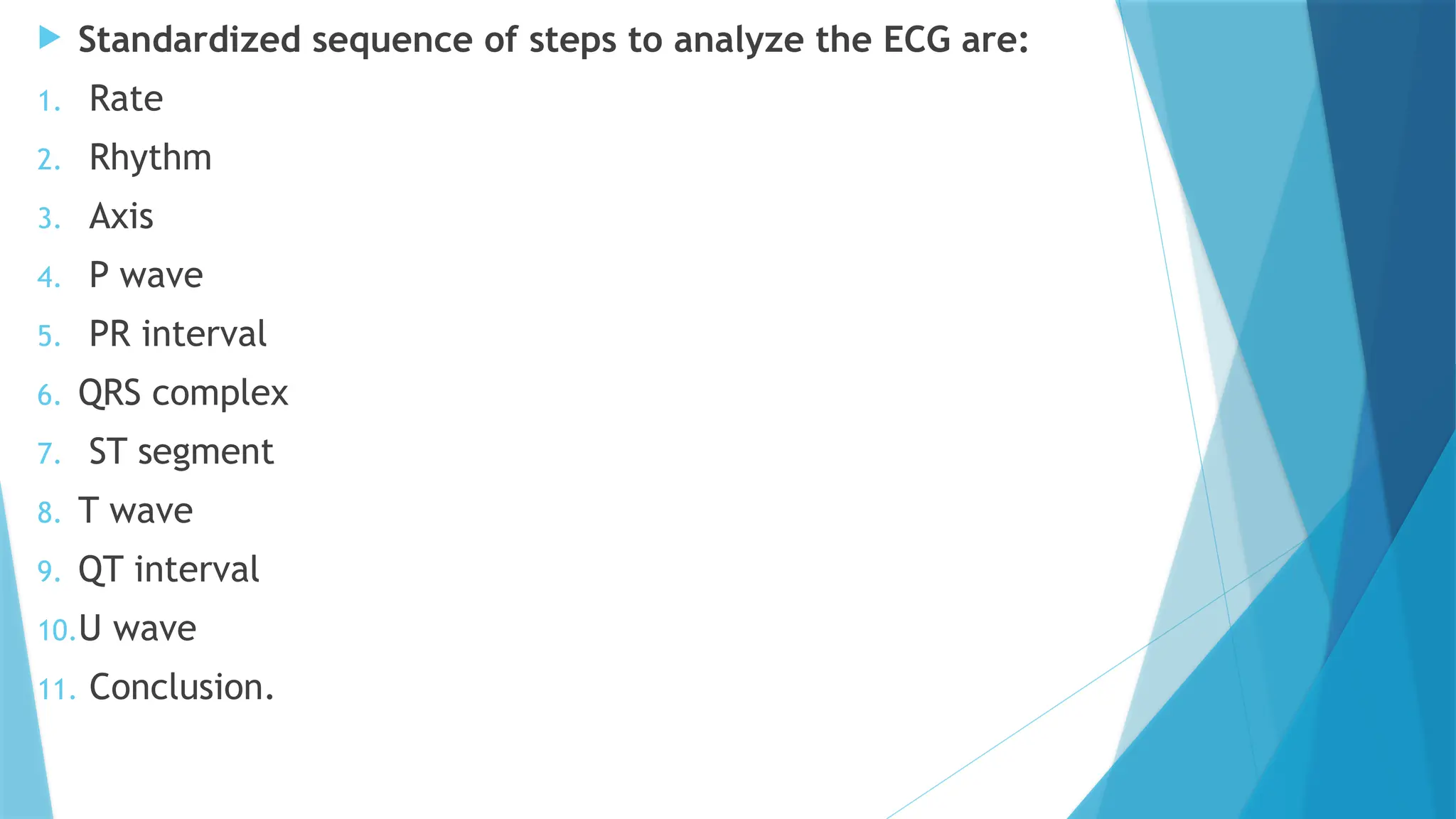  Standardized sequence of steps to analyze the ECG are:
1. Rate
2. Rhythm
3. Axis
4. P wave
5. PR interval
6. QRS complex
7. ST segment
8. T wave
9. QT interval
10.U wave
11. Conclusion.
 
