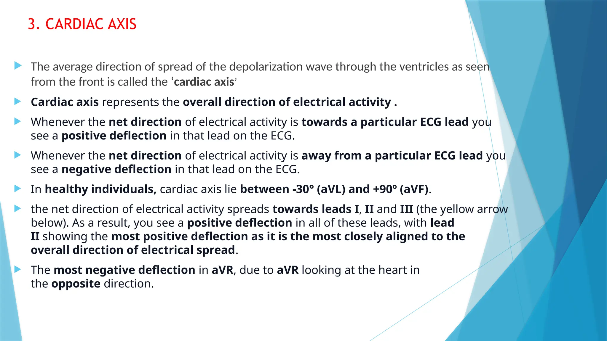3. CARDIAC AXIS
 The average direction of spread of the depolarization wave through the ventricles as seen
from the front is called the ‘cardiac axis’
 Cardiac axis represents the overall direction of electrical activity .
 Whenever the net direction of electrical activity is towards a particular ECG lead you
see a positive deflection in that lead on the ECG.
 Whenever the net direction of electrical activity is away from a particular ECG lead you
see a negative deflection in that lead on the ECG.
 In healthy individuals, cardiac axis lie between -30° (aVL) and +90º (aVF).
 the net direction of electrical activity spreads towards leads I, II and III (the yellow arrow
below). As a result, you see a positive deflection in all of these leads, with lead
II showing the most positive deflection as it is the most closely aligned to the
overall direction of electrical spread.
 The most negative deflection in aVR, due to aVR looking at the heart in
the opposite direction.
 