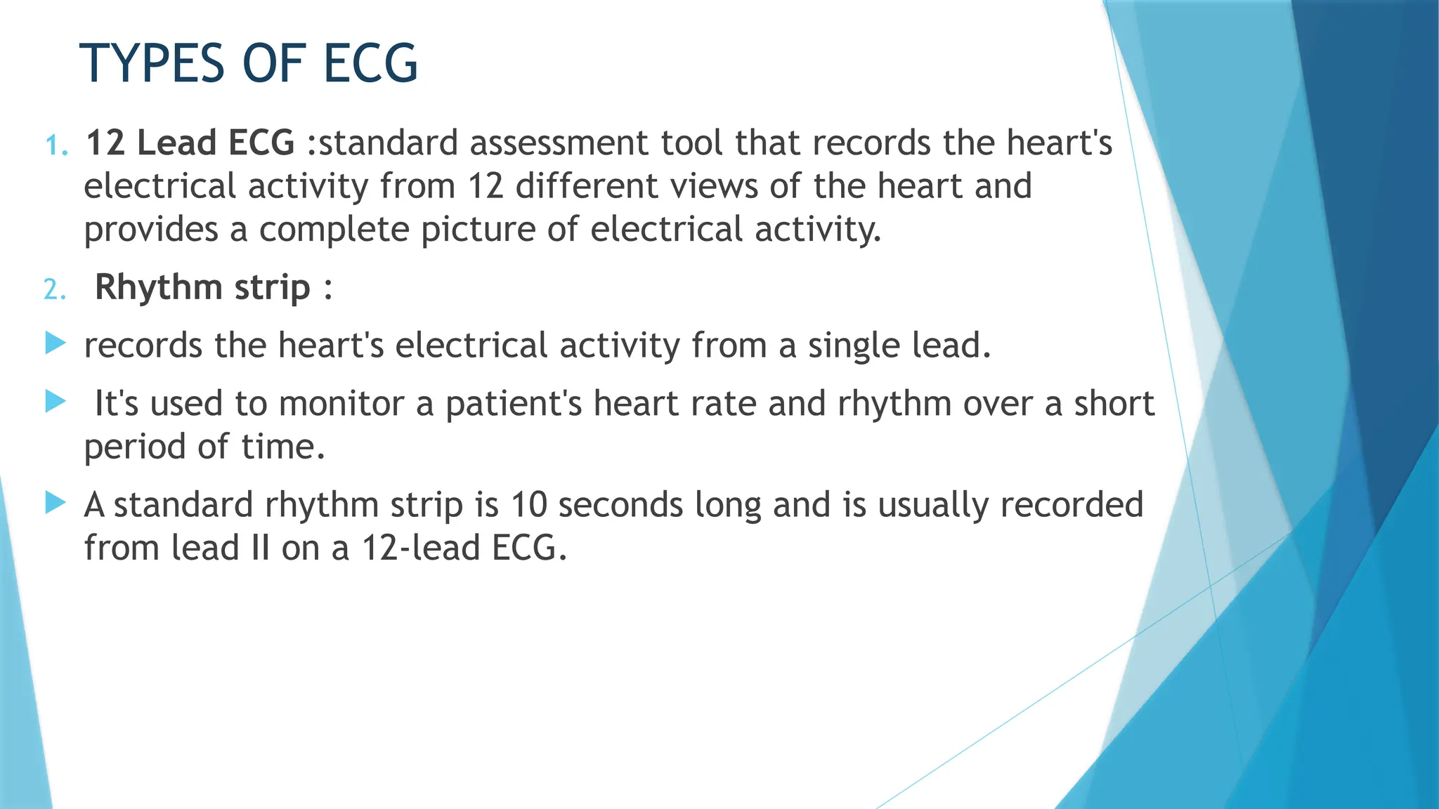 TYPES OF ECG
1. 12 Lead ECG :standard assessment tool that records the heart's
electrical activity from 12 different views of the heart and
provides a complete picture of electrical activity.
2. Rhythm strip :
 records the heart's electrical activity from a single lead.
 It's used to monitor a patient's heart rate and rhythm over a short
period of time.
 A standard rhythm strip is 10 seconds long and is usually recorded
from lead II on a 12-lead ECG.
 