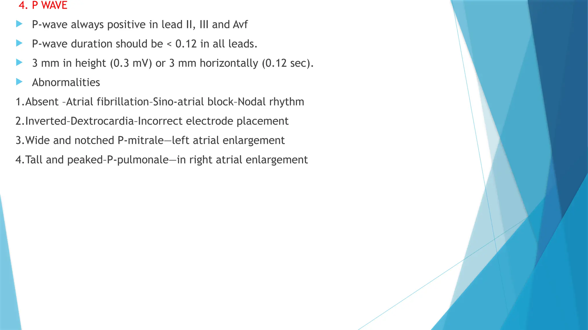 4. P WAVE
 P-wave always positive in lead II, III and Avf
 P-wave duration should be < 0.12 in all leads.
 3 mm in height (0.3 mV) or 3 mm horizontally (0.12 sec).
 Abnormalities
1.Absent –Atrial fibrillation–Sino-atrial block–Nodal rhythm
2.Inverted–Dextrocardia–Incorrect electrode placement
3.Wide and notched P-mitrale—left atrial enlargement
4.Tall and peaked–P-pulmonale—in right atrial enlargement
 