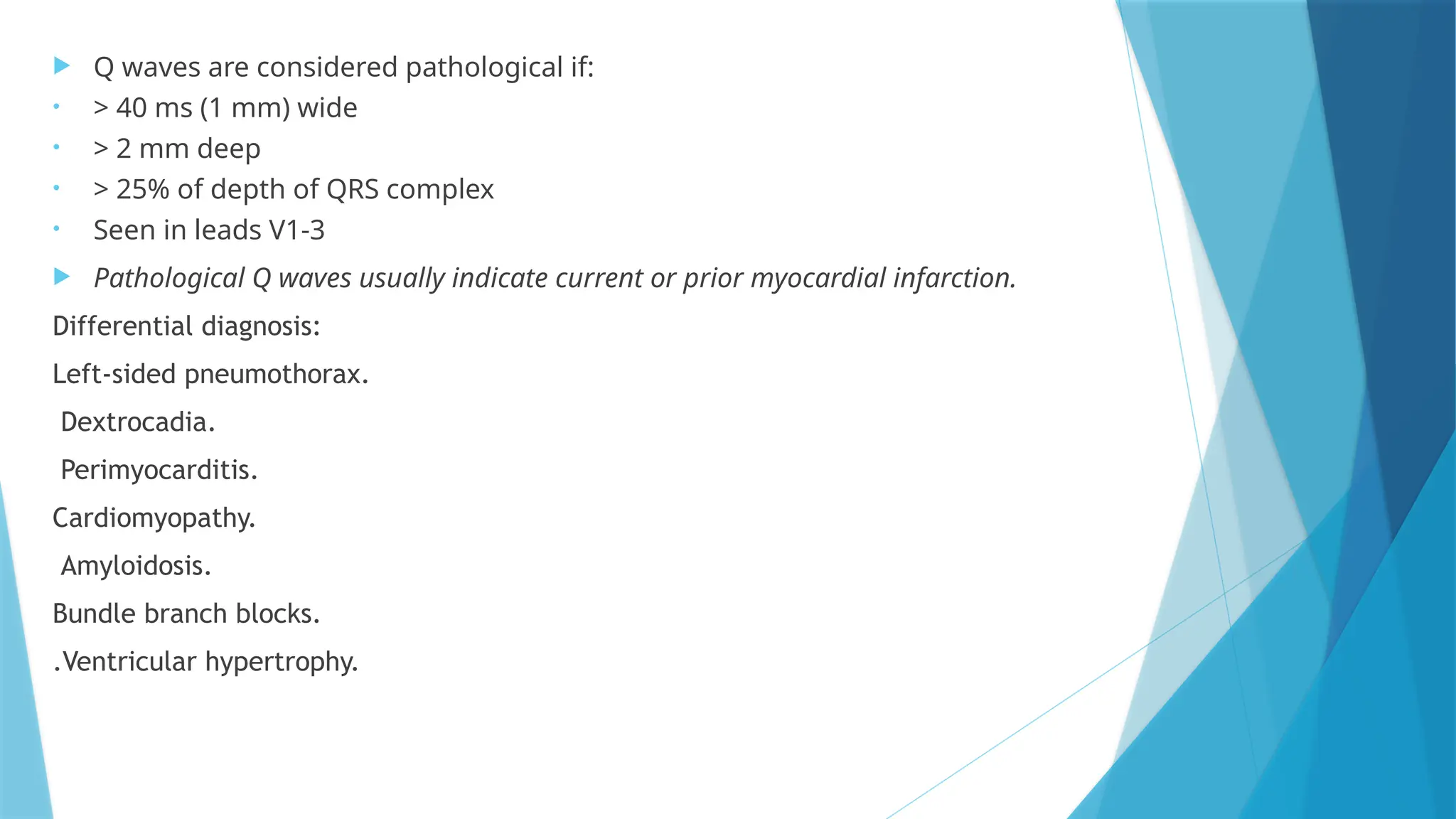  Q waves are considered pathological if:
• > 40 ms (1 mm) wide
• > 2 mm deep
• > 25% of depth of QRS complex
• Seen in leads V1-3
 Pathological Q waves usually indicate current or prior myocardial infarction.
Differential diagnosis:
Left-sided pneumothorax.
Dextrocadia.
Perimyocarditis.
Cardiomyopathy.
Amyloidosis.
Bundle branch blocks.
.Ventricular hypertrophy.
 
