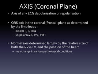 AXIS (Coronal Plane)
• Axis of any ECG depolarisation or repolarisation
• QRS axis in the coronal (frontal) plane as determined
by the limb leads :
– bipolar (I, II, III) &
– unipolar (aVR, aVL, aVF)
• Normal axis determined largely by the relative size of
both the RV & LV, and the position of the heart
– may change in various pathological conditions
 