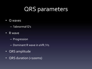 QRS parameters
• Q waves
– ?abnormal Q’s
• R wave
– Progression
– Dominant R wave in aVR /V1
• QRS amplitude
• QRS duration (<100ms)
 