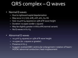 QRS complex – Q waves
• Normal Q waves
– Due to rightward septal depolarisation
– May occur in I, II,III, aVR, aVF, aVL,V4-V6
– Size <0.4mV (4 squares) or 25% of R wave height
– Duration <0.03sec (under 1 square)
– May be slightly greater in III & aVR (normal variant)
– No Q waves inV1-V3
• Abnormal Q waves
– >0.4mV (4 squares) or 25% of R wave height
– >0.03sec (ie. 1 square or greater)
– Presence inV1-3
– Suggest: evolved AMI / ventricular enlargement / rotation of heart /
HOCM / abnormal conduction / lead misplacement
 