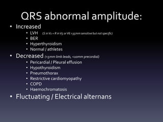 QRS abnormal amplitude:
• Increased
• LVH (S inV1 + R inV5 orV6 >35mm sensitive but not specific)
• BER
• Hyperthyroidism
• Normal / athletes
• Decreased (<5mm limb leads, <10mm precordial)
• Pericardial / Pleural effusion
• Hypothyroidism
• Pneumothorax
• Restrictive cardiomyopathy
• COPD
• Haemochromatosis
• Fluctuating / Electrical alternans
 
