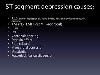 ST segment depression causes:
• ACS (>1mm depression at J point, diffuse, horizontal or downsloping, not
localising)
• AMI (NSTEMI, Post MI, reciprocal)
• BBB
• LVH
• Ventricular pacing
• Digoxin effect
• Rate related
• Myocardial contusion
• Metabolic
• Post-electrical cardioversion
 