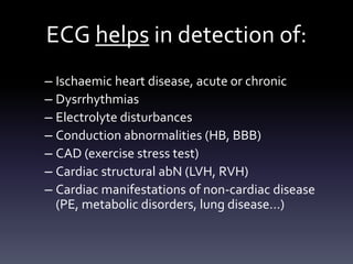 ECG helps in detection of:
– Ischaemic heart disease, acute or chronic
– Dysrrhythmias
– Electrolyte disturbances
– Conduction abnormalities (HB, BBB)
– CAD (exercise stress test)
– Cardiac structural abN (LVH, RVH)
– Cardiac manifestations of non-cardiac disease
(PE, metabolic disorders, lung disease…)
 
