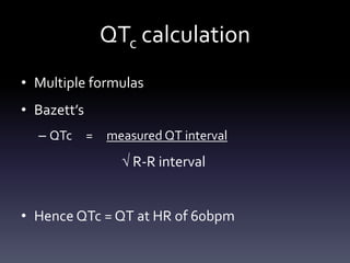 QTc calculation
• Multiple formulas
• Bazett’s
– QTc = measured QT interval
 R-R interval
• Hence QTc = QT at HR of 60bpm
 