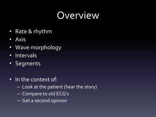 Overview
• Rate & rhythm
• Axis
• Wave morphology
• Intervals
• Segments
• In the context of:
– Look at the patient (hear the story)
– Compare to old ECG’s
– Get a second opinion
 
