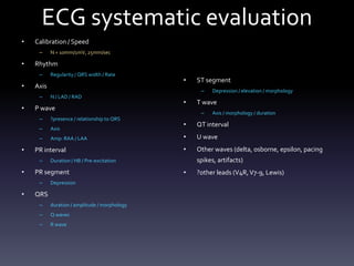 ECG systematic evaluation
• Calibration / Speed
– N = 10mm/1mV, 25mm/sec
• Rhythm
– Regularity / QRS width / Rate
• Axis
– N / LAD / RAD
• P wave
– ?presence / relationship to QRS
– Axis
– Amp: RAA / LAA
• PR interval
– Duration / HB / Pre-excitation
• PR segment
– Depression
• QRS
– duration / amplitude / morphology
– Q waves
– R wave
• ST segment
– Depression / elevation / morphology
• T wave
– Axis / morphology / duration
• QT interval
• U wave
• Other waves (delta, osborne, epsilon, pacing
spikes, artifacts)
• ?other leads (V4R,V7-9, Lewis)
 