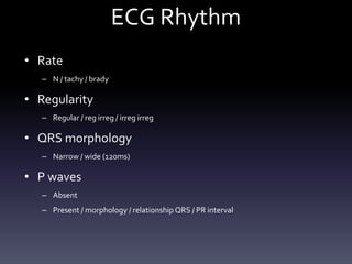 ECG Rhythm
• Rate
– N / tachy / brady
• Regularity
– Regular / reg irreg / irreg irreg
• QRS morphology
– Narrow / wide (120ms)
• P waves
– Absent
– Present / morphology / relationship QRS / PR interval
 